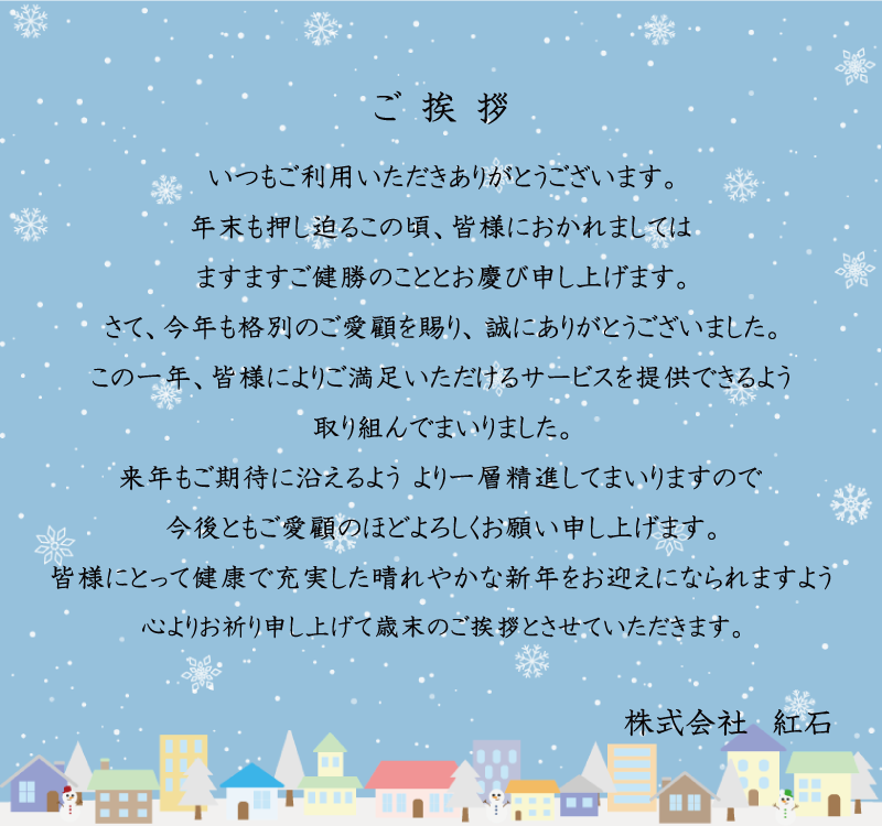ご挨拶 いつもご利用いただきありがとうございます。年末も差し迫るこの頃、皆様におかれましてはますますご健勝のこととお慶び申し上げます。さて、今年も格別のご愛顧を賜り、誠にありがとうございました。この一年、皆様によりご満足いただけるサービスを提供できるよう取り組んでまいりました。来年もご期待に添えるよう、より一層精進してまいりますので、今後ともご愛顧のほどよろしくお願い申し上げます。皆様にとって健康で充実した晴れやかな新年をお迎えになられますよう心よりお祈り申し上げて歳末のご挨拶とさせていただきます。 株式会社 紅石